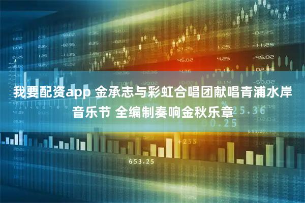 我要配资app 金承志与彩虹合唱团献唱青浦水岸音乐节 全编制奏响金秋乐章