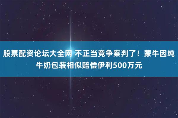 股票配资论坛大全网 不正当竞争案判了！蒙牛因纯牛奶包装相似赔偿伊利500万元
