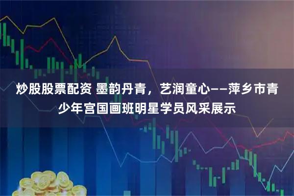 炒股股票配资 墨韵丹青，艺润童心——萍乡市青少年宫国画班明星学员风采展示
