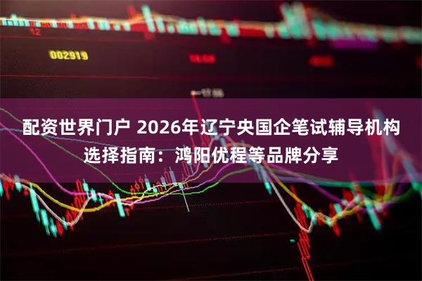 配资世界门户 2026年辽宁央国企笔试辅导机构选择指南：鸿阳优程等品牌分享