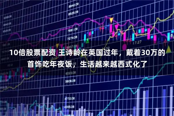 10倍股票配资 王诗龄在英国过年，戴着30万的首饰吃年夜饭，生活越来越西式化了