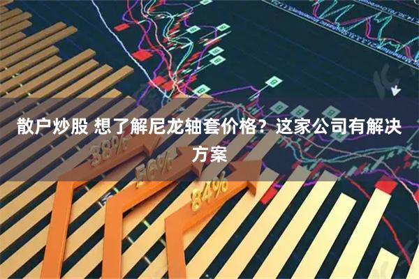 散户炒股 想了解尼龙轴套价格？这家公司有解决方案