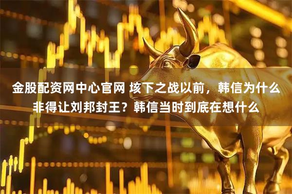 金股配资网中心官网 垓下之战以前，韩信为什么非得让刘邦封王？韩信当时到底在想什么