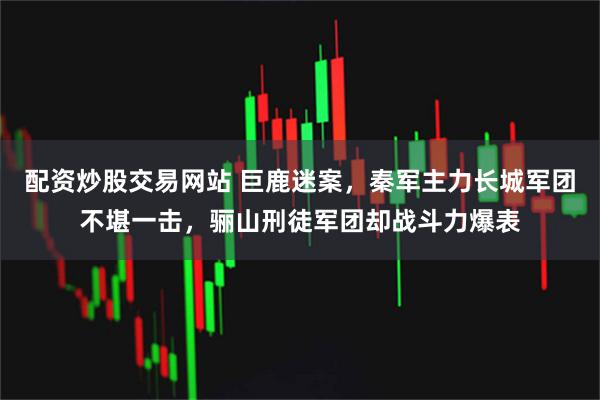 配资炒股交易网站 巨鹿迷案，秦军主力长城军团不堪一击，骊山刑徒军团却战斗力爆表
