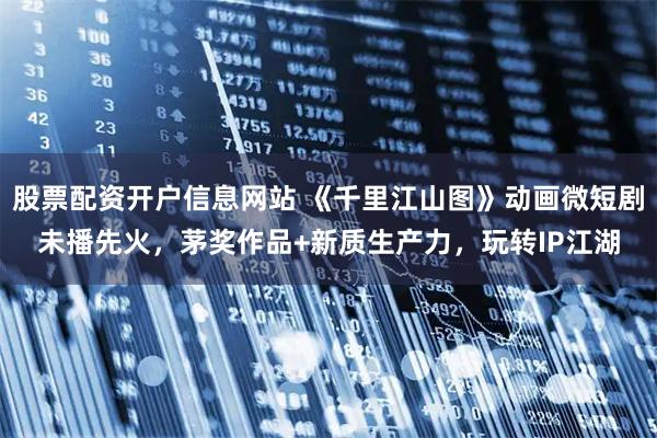 股票配资开户信息网站 《千里江山图》动画微短剧未播先火，茅奖作品+新质生产力，玩转IP江湖