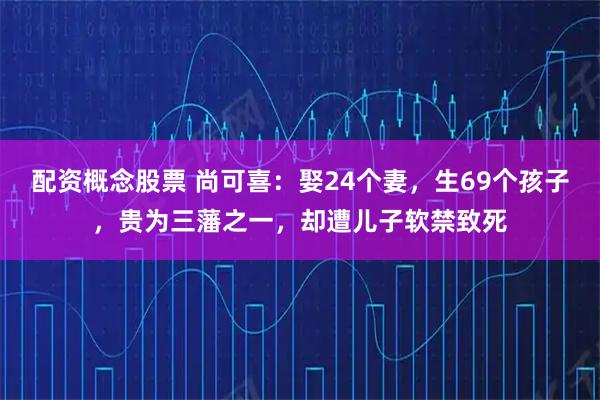配资概念股票 尚可喜：娶24个妻，生69个孩子，贵为三藩之一，却遭儿子软禁致死