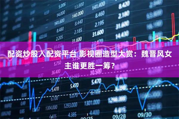 配资炒股入配资平台 影视圈造型大赏：魏晋风女主谁更胜一筹？