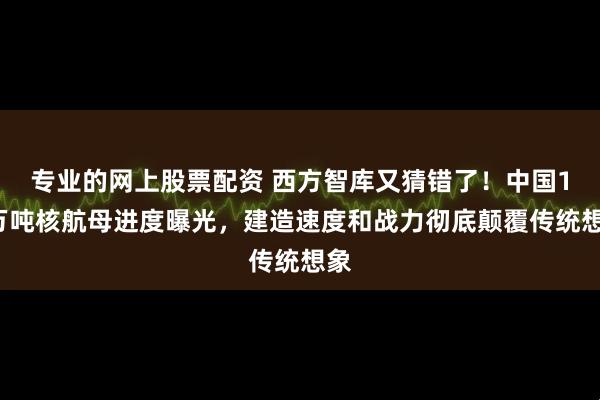 专业的网上股票配资 西方智库又猜错了！中国12万吨核航母进度曝光，建造速度和战力彻底颠覆传统想象
