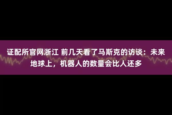 证配所官网浙江 前几天看了马斯克的访谈：未来地球上，机器人的数量会比人还多