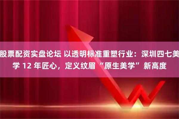 股票配资实盘论坛 以透明标准重塑行业：深圳四七美学 12 年匠心，定义纹眉 “原生美学” 新高度